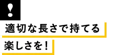 適切な長さで持てる楽しさを！
